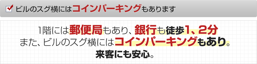 ビルのスグ横にはコインパーキングもあります。1階には郵便局もあり、コンビニや銀行も徒歩1、2分。また、ビルのスグ横にはコインパーキングもあり。来客にも安心。